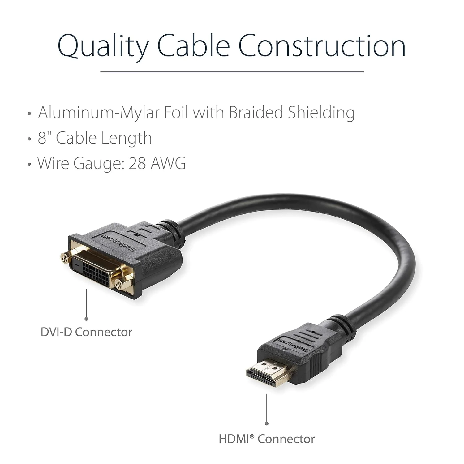 Startech.Com 8IN HDMI TO DVI-D VIDEO CABLE ADAPTER StarTech.com 8in HDMIÂ® to DVI-D Video Cable Adapter - HDMI Male to DVI Female - Cable for Video Device, Monitor, Notebook - First End: 1 x 19-pin HDMI Digital Audio/Video - Male - Second End: 1 x 25-pin DVI-D Digital Video - Female - Shielding - Black