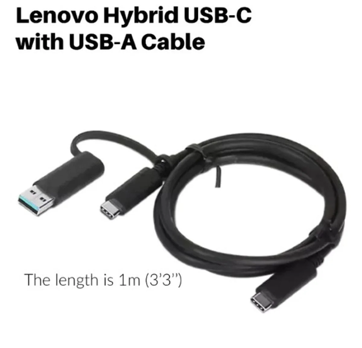 LENOVO HYBRID USB-C CABLE WITH USB-A(1M) Lenovo 1 m USB Data Transfer Cable - Cable for Notebook - First End: 1 x USB Type C - Male - Second End: 1 x USB Type C - Male, 1 x USB 3.0 Type A - Male - 10 Gbit/s - Black